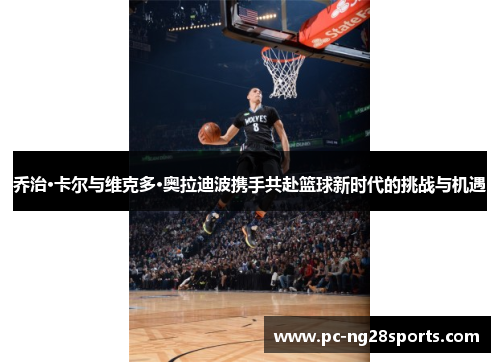 乔治·卡尔与维克多·奥拉迪波携手共赴篮球新时代的挑战与机遇