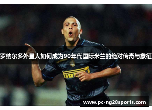 罗纳尔多外星人如何成为90年代国际米兰的绝对传奇与象征 罗纳尔多外星人如何成为90年代国际米兰的绝对传奇与象征