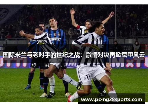 国际米兰与老对手的世纪之战:激情对决再掀意甲风云 国际米兰与老对手的世纪之战:激情对决再掀意甲风云