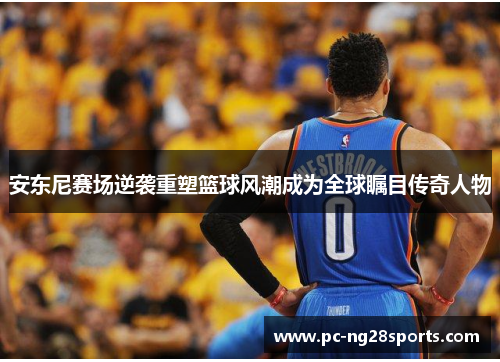 安东尼赛场逆袭重塑篮球风潮成为全球瞩目传奇人物 安东尼赛场逆袭重塑篮球风潮成为全球瞩目传奇人物