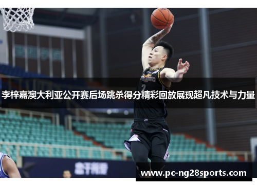 李梓嘉澳大利亚公开赛后场跳杀得分精彩回放展现超凡技术与力量 李梓嘉澳大利亚公开赛后场跳杀得分精彩回放展现超凡技术与力量