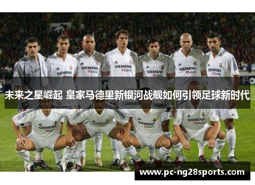 未来之星崛起 皇家马德里新银河战舰如何引领足球新时代 未来之星崛起 皇家马德里新银河战舰如何引领足球新时代