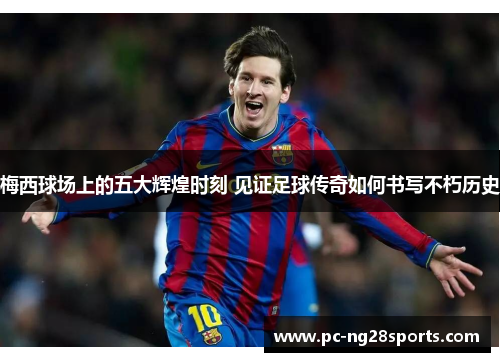 梅西球场上的五大辉煌时刻 见证足球传奇如何书写不朽历史 梅西球场上的五大辉煌时刻 见证足球传奇如何书写不朽历史