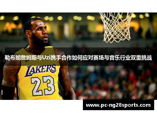 勒布朗詹姆斯与Uzi携手合作如何应对赛场与音乐行业双重挑战 勒布朗詹姆斯与Uzi携手合作如何应对赛场与音乐行业双重挑战