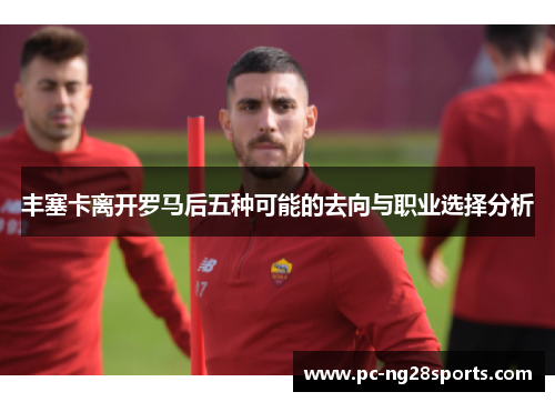 丰塞卡离开罗马后五种可能的去向与职业选择分析 丰塞卡离开罗马后五种可能的去向与职业选择分析