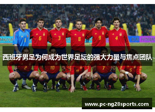 西班牙男足为何成为世界足坛的强大力量与焦点团队