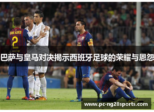 巴萨与皇马对决揭示西班牙足球的荣耀与恩怨 巴萨与皇马对决揭示西班牙足球的荣耀与恩怨