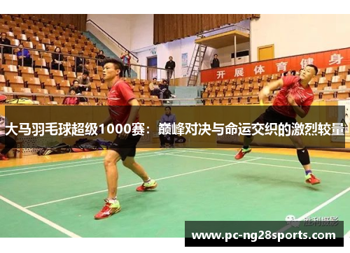 大马羽毛球超级1000赛:巅峰对决与命运交织的激烈较量 大马羽毛球超级1000赛:巅峰对决与命运交织的激烈较量