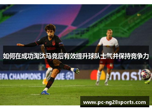 如何在成功淘汰马竞后有效提升球队士气并保持竞争力 如何在成功淘汰马竞后有效提升球队士气并保持竞争力