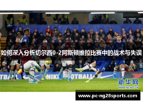 如何深入分析切尔西0-2阿斯顿维拉比赛中的战术与失误 如何深入分析切尔西0-2阿斯顿维拉比赛中的战术与失误