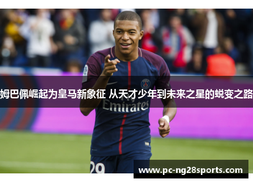 姆巴佩崛起为皇马新象征 从天才少年到未来之星的蜕变之路