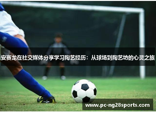 安赛龙在社交媒体分享学习陶艺经历:从球场到陶艺坊的心灵之旅 安赛龙在社交媒体分享学习陶艺经历:从球场到陶艺坊的心灵之旅