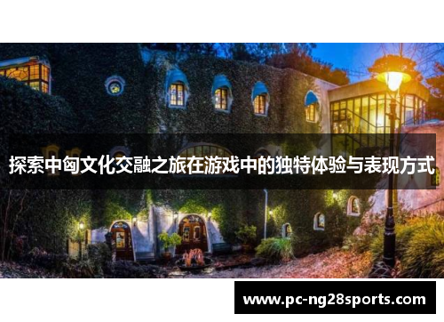 探索中匈文化交融之旅在游戏中的独特体验与表现方式